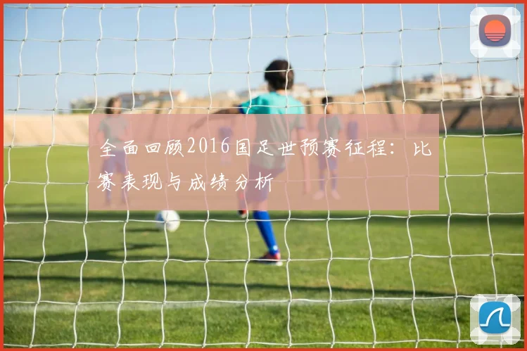 全面回顾2016国足世预赛征程：比赛表现与成绩分析