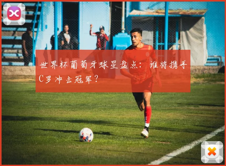 世界杯葡萄牙球星盘点：谁将携手C罗冲击冠军？