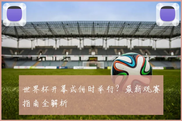 世界杯开幕式何时举行？最新观赛指南全解析