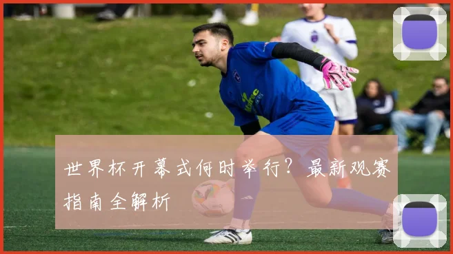 世界杯开幕式何时举行？最新观赛指南全解析
